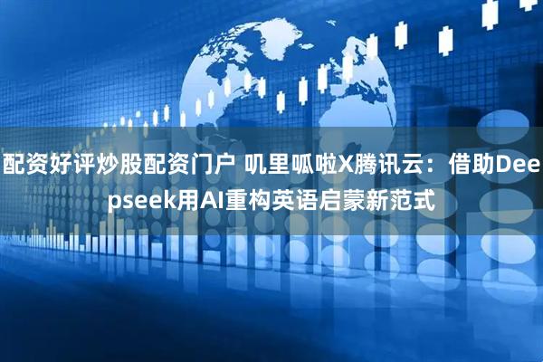 配资好评炒股配资门户 叽里呱啦X腾讯云：借助Deepseek用AI重构英语启蒙新范式