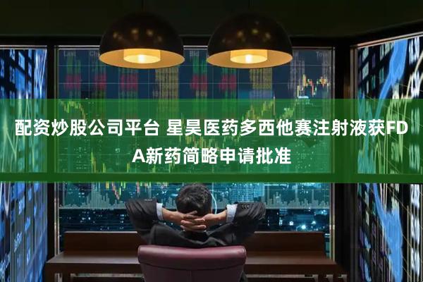 配资炒股公司平台 星昊医药多西他赛注射液获FDA新药简略申请批准
