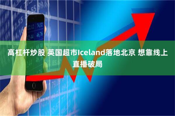 高杠杆炒股 英国超市Iceland落地北京 想靠线上直播破局