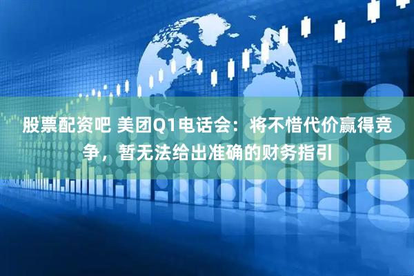股票配资吧 美团Q1电话会：将不惜代价赢得竞争，暂无法给出准确的财务指引