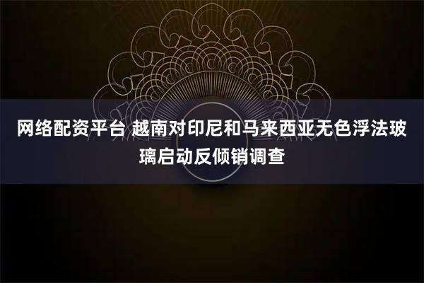 网络配资平台 越南对印尼和马来西亚无色浮法玻璃启动反倾销调查