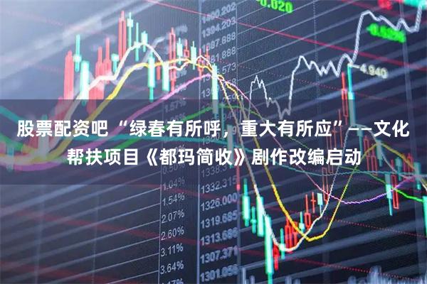 股票配资吧 “绿春有所呼，重大有所应”——文化帮扶项目《都玛简收》剧作改编启动