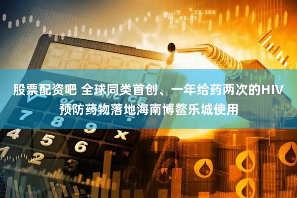 股票配资吧 全球同类首创、一年给药两次的HIV预防药物落地海南博鳌乐城使用