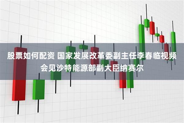 股票如何配资 国家发展改革委副主任李春临视频会见沙特能源部副大臣纳赛尔