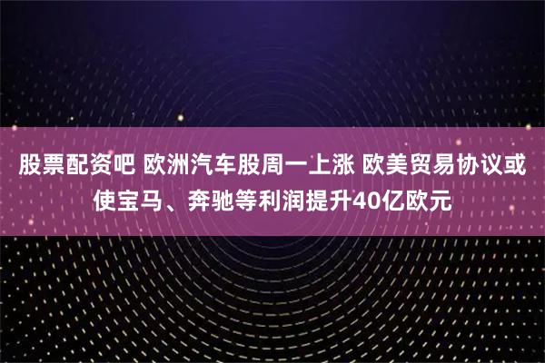 股票配资吧 欧洲汽车股周一上涨 欧美贸易协议或使宝马、奔驰等利润提升40亿欧元