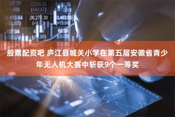 股票配资吧 庐江县城关小学在第五届安徽省青少年无人机大赛中斩获9个一等奖