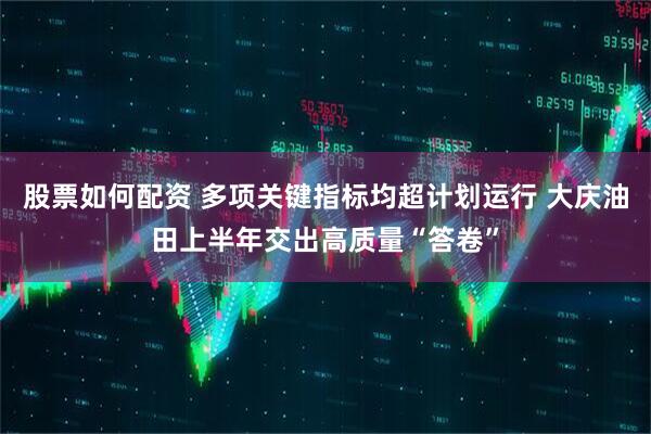 股票如何配资 多项关键指标均超计划运行 大庆油田上半年交出高质量“答卷”