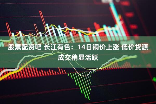 股票配资吧 长江有色：14日铜价上涨 低价货源成交稍显活跃