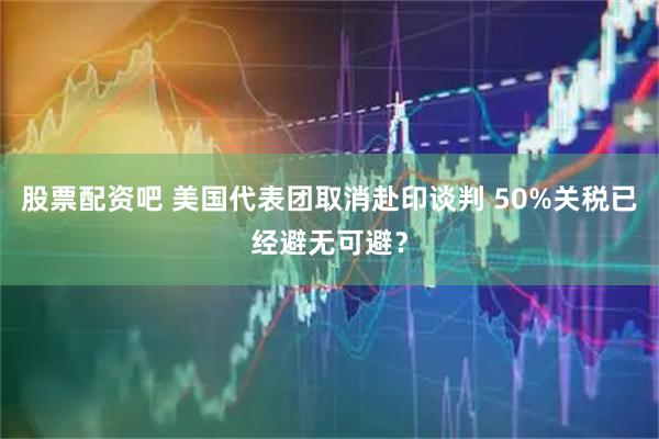 股票配资吧 美国代表团取消赴印谈判 50%关税已经避无可避？