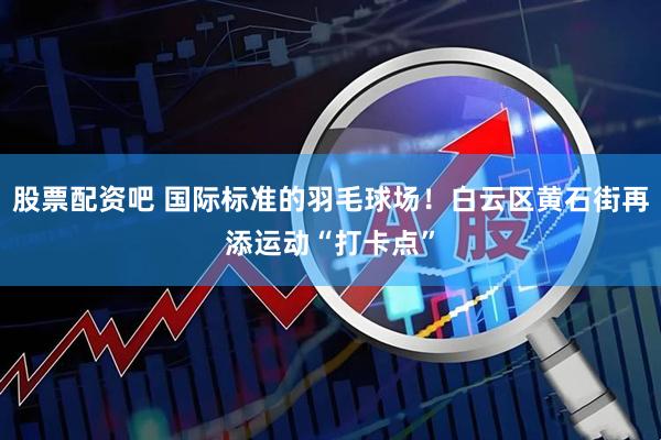 股票配资吧 国际标准的羽毛球场！白云区黄石街再添运动“打卡点”