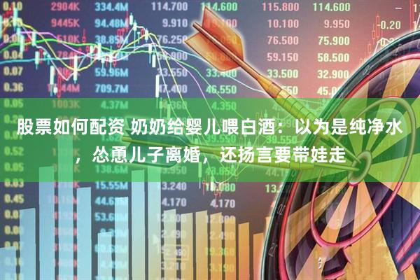 股票如何配资 奶奶给婴儿喂白酒：以为是纯净水，怂恿儿子离婚，还扬言要带娃走