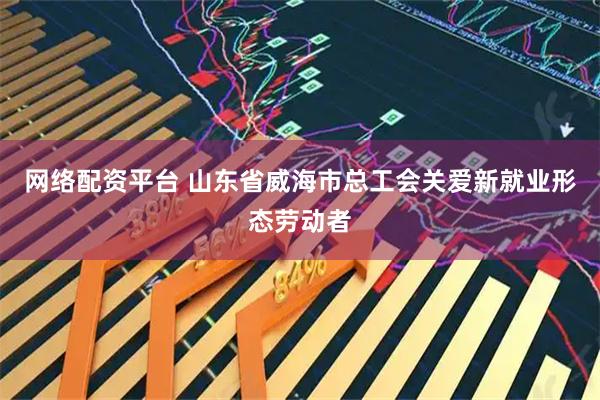 网络配资平台 山东省威海市总工会关爱新就业形态劳动者