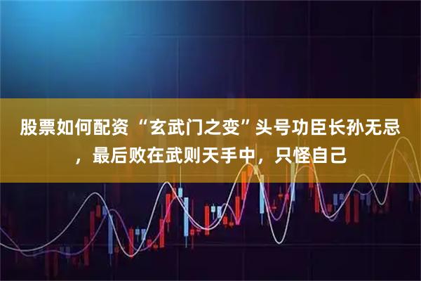 股票如何配资 “玄武门之变”头号功臣长孙无忌,最后败在武则天手中,只怪自己
