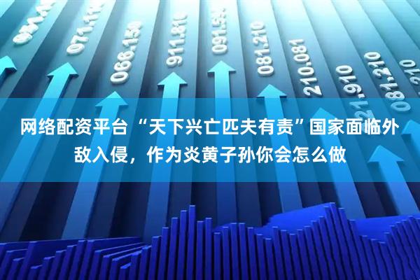 网络配资平台 “天下兴亡匹夫有责”国家面临外敌入侵,作为炎黄子孙你会怎么做