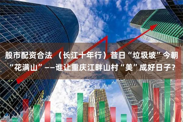 股市配资合法 （长江十年行）昔日“垃圾坡”今朝“花满山”——谁让重庆江畔山村“美”成好日子？