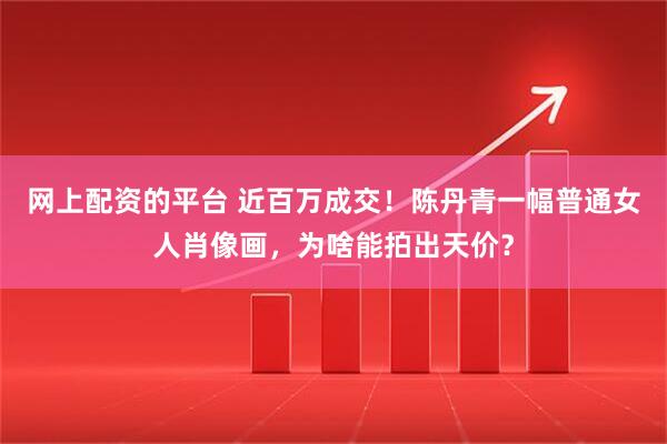 网上配资的平台 近百万成交！陈丹青一幅普通女人肖像画，为啥能拍出天价？