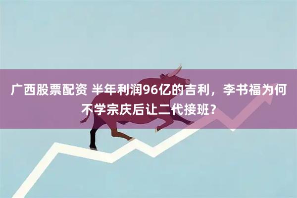 广西股票配资 半年利润96亿的吉利，李书福为何不学宗庆后让二代接班？