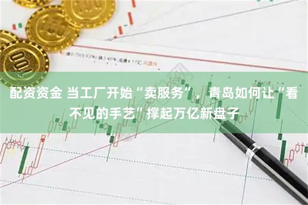 配资资金 当工厂开始“卖服务”，青岛如何让“看不见的手艺”撑起万亿新盘子