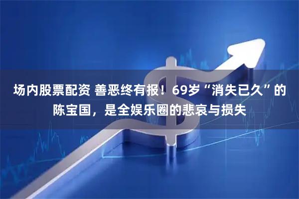 场内股票配资 善恶终有报！69岁“消失已久”的陈宝国，是全娱乐圈的悲哀与损失